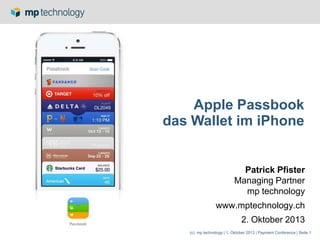 (c) mp technology | 1. Oktober 2013 | Payment Conference | Seite 1
Apple Passbook
das Wallet im iPhone
Patrick Pfister
Managing Partner
mp technology
www.mptechnology.ch
2. Oktober 2013
 
