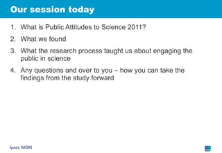 Our session today What is Public Attitudes to Science 2011? What we found  What the research process taught us about engaging the public in science Any questions and over to you – how you can take the findings from the study forward 