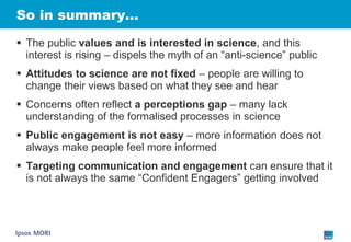 So in summary… The public  values and is interested in science , and this interest is rising – dispels the myth of an “anti-science” public Attitudes to science are not fixed  – people are willing to change their views based on what they see and hear Concerns often reflect  a perceptions gap  – many lack understanding of the formalised processes in science Public engagement is not easy  – more information does not always make people feel more informed Targeting communication and engagement  can ensure that it is not always the same “Confident Engagers” getting involved 