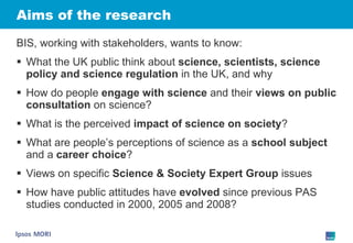 Aims of the research BIS, working with stakeholders, wants to know: What the UK public think about  science, scientists, science policy and science regulation  in the UK, and why How do people  engage with science  and their  views on public consultation  on science? What is the perceived  impact of science on society ? What are people’s perceptions of science as a  school subject  and a  career choice ? Views on specific  Science & Society Expert Group  issues How have public attitudes have  evolved  since previous PAS studies conducted in 2000, 2005 and 2008? 