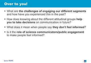 Over to you! What are  the challenges of engaging our different segments  and how have you experienced this in the past? How does knowing about the different attitudinal groups  help you to take decisions  on communication in future? What does it mean when people say  they don’t feel informed ? Is it the  role of science communicators/public engagement  to make people feel informed? 