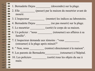 1. Bernadette Dejeu __________ (descendre) sur la plage.
2. Elle __________ (passer) par la maison du meurtrier avant de
mourir.
3. L'inspecteur __________ (monter) les indices au laboratoire.
4. Bernadette Dejeu __________ (ne pas mourir) sur la plage.
5. Le meurtrier __________ (sortir) le corps de sa maison.
6. Un policier : "nous __________ (retourner) ses affaires à sa
famille".
7. L'inspecteur demande aux témoins : "vous __________
(retourner) à la plage après minuit?"
8. " Non, nous __________ (rentrer) directement à la maison".
9. Les parents de Bernadette__________ (retourner) à l'hôpital.
10. Les policiers __________ (sortir) tous les objets du sac à
main.
 