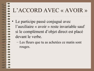 L’ACCORD AVEC « AVOIR »
• Le participe passé conjugué avec
l’auxiliaire « avoir » reste invariable sauf
si le complément d’objet direct est placé
devant le verbe.
– Les fleurs que tu as achetées ce matin sont
rouges.
 