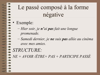 Le passé composé à la forme
négative
• Exemple:
– Hier soir, je n’ai pas fait une longue
promenade.
– Samedi dernier, je ne suis pas allée au cinéma
avec mes amies.
STRUCTURE:
NE + AVOIR /ÊTRE+ PAS + PARTICIPE PASSÉ
 