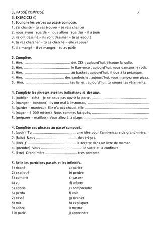 LE PASSÉ COMPOSÉ 3
3. EXERCICES (I)3. EXERCICES (I)3. EXERCICES (I)3. EXERCICES (I)
1. Souligne les verbes au passé composé.1. Souligne les verbes au passé composé.1. Souligne les verbes au passé composé.1. Souligne les verbes au passé composé.
1. j'ai chanté - tu vas trouver - je vais chanter
2. nous avons regardé - nous allons regarder - il a joué
3. ils ont dessiné - ils vont dessiner - tu as écouté
4. tu vas chercher - tu as cherché - elle va jouer
5. il a mangé - il va manger - tu as parlé
2. Complète.2. Complète.2. Complète.2. Complète.
1. Hier, ............................................ des CD ; aujourd'hui, j'écoute la radio.
2. Hier, ............................................. le flamenco ; aujourd'hui, nous dansons le rock.
3. Hier, ............................................ au basket ; aujourd'hui, il joue à la pétanque.
4. Hier, ...................................... des sandwichs ; aujourd'hui, vous mangez une pizza.
5. Hier, .......................................... tes livres ; aujourd'hui, tu ranges tes vêtements.
3. Complète les phrases avec les indications ci3. Complète les phrases avec les indications ci3. Complète les phrases avec les indications ci3. Complète les phrases avec les indications ci----dessous.dessous.dessous.dessous.
1. (oublier - clés) Je ne peux pas ouvrir la porte, ……………………….........................
2. (manger - bonbons) Ils ont mal à l'estomac, ............................................................
3. (garder - manteau) Elle n'a pas chaud, elle ...............................................................
4. (nager - 1 000 mètres) Nous sommes fatigués, ........................................................
5. (préparer - maillots) Vous allez à la plage, ..............................................................
4. Complète ces ph4. Complète ces ph4. Complète ces ph4. Complète ces phrases au passé composé.rases au passé composé.rases au passé composé.rases au passé composé.
1. (avoir) Tu .......................................... une idée pour l'anniversaire de grand-mère.
2. (faire) Nous ........................................ des crêpes.
3. (lire) J' ............................................... la recette dans un livre de maman.
4. (prendre) Vous ........................................ le sucre et la confiture.
5. (être) Grand mère ............................... très contente.
5. Relie les participes passés et les infinitifs.5. Relie les participes passés et les infinitifs.5. Relie les participes passés et les infinitifs.5. Relie les participes passés et les infinitifs.
1) ricané a) parler
2) expliqué b) perdre
3) compris c) casser
4) vu d) adorer
5) appris e) comprendre
6) perdu f) voir
7) cassé g) ricaner
8) mis h) expliquer
9) adoré i) mettre
10) parlé j) apprendre
 