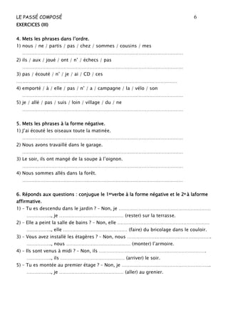 LE PASSÉ COMPOSÉ 6
EXERCEXERCEXERCEXERCICESICESICESICES (III)(III)(III)(III)
4444. Mets les phrases dans l’ordre.. Mets les phrases dans l’ordre.. Mets les phrases dans l’ordre.. Mets les phrases dans l’ordre.
1) nous / ne / partis / pas / chez / sommes / cousins / mes
……………………………………………………………………………………………
2) ils / aux / joué / ont / n’ / échecs / pas
……………………………………………………………………………………………
3) pas / écouté / n’ / je / ai / CD / ces
……………………………………………………………………………………………
4) emporté / à / elle / pas / n’ / a / campagne / la / vélo / son
……………………………………………………………………………………………
5) je / allé / pas / suis / loin / village / du / ne
……………………………………………………………………………………………
5555.... Mets les phrases à la forme négative.Mets les phrases à la forme négative.Mets les phrases à la forme négative.Mets les phrases à la forme négative.
1) J’ai écouté les oiseaux toute la matinée.
……………………………………………………………………………………………
2) Nous avons travaillé dans le garage.
……………………………………………………………………………………………
3) Le soir, ils ont mangé de la soupe à l’oignon.
……………………………………………………………………………………………
4) Nous sommes allés dans la forêt.
……………………………………………………………………………………………
6666. Réponds aux questions : conjugue le 1. Réponds aux questions : conjugue le 1. Réponds aux questions : conjugue le 1. Réponds aux questions : conjugue le 1ererererverbe à la forme négative et le 2verbe à la forme négative et le 2verbe à la forme négative et le 2verbe à la forme négative et le 2eeee à laformeà laformeà laformeà laforme
affirmative.affirmative.affirmative.affirmative.
1) – Tu es descendu dans le jardin ? – Non, je ……………………………………………………
……………., je …………………………………… (rester) sur la terrasse.
2) – Elle a peint la salle de bains ? – Non, elle ……………………………………………………
……………., elle …………………………………… (faire) du bricolage dans le couloir.
3) – Vous avez installé les étagères ? – Non, nous ……………………………………………….
……………., nous …………………………………… (monter) l’armoire.
4) – Ils sont venus à midi ? – Non, ils …………………………………………………………….
……………., ils …………………………………… (arriver) le soir.
5) – Tu es montée au premier étage ? – Non, je ………………………………………………….
……………., je …………………………………… (aller) au grenier.
 