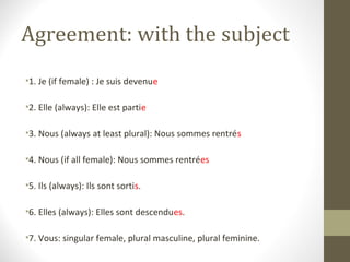 Agreement: with the subject
•1. Je (if female) : Je suis devenue

•2. Elle (always): Elle est partie

•3. Nous (always at least plural): Nous sommes rentrés

•4. Nous (if all female): Nous sommes rentrées

•5. Ils (always): Ils sont sortis.

•6. Elles (always): Elles sont descendues.

•7. Vous: singular female, plural masculine, plural feminine.
 