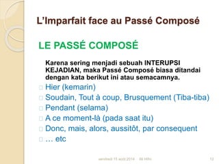 L’Imparfait face au Passé Composé
LE PASSÉ COMPOSÉ
Karena sering menjadi sebuah INTERUPSI
KEJADIAN, maka Passé Composé biasa ditandai
dengan kata berikut ini atau semacamnya.
Hier (kemarin)
Soudain, Tout à coup, Brusquement (Tiba-tiba)
Pendant (selama)
A ce moment-là (pada saat itu)
Donc, mais, alors, aussitôt, par consequent
… etc
vendredi 15 août 2014 12Ali Hifni
 