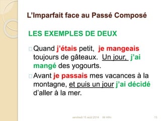 L’Imparfait face au Passé Composé
LES EXEMPLES DE DEUX
Quand j’étais petit, je mangeais
toujours de gâteaux. Un jour, j’ai
mangé des yogourts.
Avant je passais mes vacances à la
montagne, et puis un jour j’ai décidé
d’aller à la mer.
vendredi 15 août 2014 13Ali Hifni
 