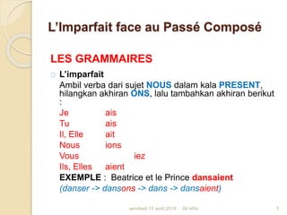 L’Imparfait face au Passé Composé
LES GRAMMAIRES
L’imparfait
Ambil verba dari sujet NOUS dalam kala PRESENT,
hilangkan akhiran ONS, lalu tambahkan akhiran berikut
:
Je ais
Tu ais
Il, Elle ait
Nous ions
Vous iez
Ils, Elles aient
EXEMPLE : Beatrice et le Prince dansaient
(danser -> dansons -> dans -> dansaient)
vendredi 15 août 2014 3Ali Hifni
 