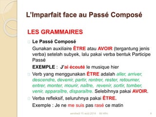 L’Imparfait face au Passé Composé
LES GRAMMAIRES
Le Passé Composé
Gunakan auxiliaire ÊTRE atau AVOIR (tergantung jenis
verba) setelah subyek, lalu pakai verba bentuk Participe
Passé
EXEMPLE : J’ai écouté le musique hier
Verb yang menggunakan ÊTRE adalah aller, arriver,
descendre, devenir, partir, rentrer, rester, retourner,
entrer, monter, mourir, naître, revenir, sortir, tomber,
venir, apparaître, disparaître. Selebihnya pakai AVOIR.
Verba refleksif, seluruhnya pakai ÊTRE.
Exemple : Je ne me suis pas rasé ce matin
vendredi 15 août 2014 4Ali Hifni
 