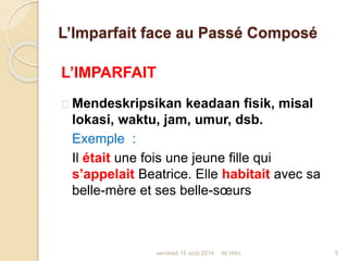 L’Imparfait face au Passé Composé
L’IMPARFAIT
Mendeskripsikan keadaan fisik, misal
lokasi, waktu, jam, umur, dsb.
Exemple :
Il était une fois une jeune fille qui
s’appelait Beatrice. Elle habitait avec sa
belle-mère et ses belle-sœurs
vendredi 15 août 2014 5Ali Hifni
 