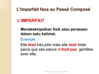 L’Imparfait face au Passé Composé
L’IMPARFAIT
Mendeskripsikan fisik atau perasaan
dalam satu kalimat.
Exemple :
Elle était très jolie mais elle était triste
parce que ses sœurs n’était pas gentilles
avec elle.
vendredi 15 août 2014 6Ali Hifni
 