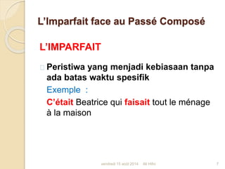 L’Imparfait face au Passé Composé
L’IMPARFAIT
Peristiwa yang menjadi kebiasaan tanpa
ada batas waktu spesifik
Exemple :
C’était Beatrice qui faisait tout le ménage
à la maison
vendredi 15 août 2014 7Ali Hifni
 