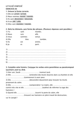LE PASSÉ COMPOSÉ 5
EXERCICES (II)
EXERCICES (II)
EXERCICES (II)
EXERCICES (II)
1. Ento
1. Ento
1. Ento
1. Entoure la forme correcte.
ure la forme correcte.
ure la forme correcte.
ure la forme correcte.
1) Elle est arrivé / arrivée.
2) Nous sommes monté / montés.
3) Ils sont descendus / descendu.
4) Il est allé / allés.
5) Elles sont montées / montés.
2. Relie les éléments, puis forme des phrases. (Plusieurs réponses sont possibles
2. Relie les éléments, puis forme des phrases. (Plusieurs réponses sont possibles
2. Relie les éléments, puis forme des phrases. (Plusieurs réponses sont possibles
2. Relie les éléments, puis forme des phrases. (Plusieurs réponses sont possibles.)
.)
.)
.)
1) Tu sont montés.
2) Nous suis allé.
3) Vous sommes venue.
4) Elle êtes tombée.
5) Ils est entrés.
6) Je es parti.
1) ……………………………………………………………………………………………
2) ……………………………………………………………………………………………
3) ……………………………………………………………………………………………
4) ……………………………………………………………………………………………
5) ……………………………………………………………………………………………
6)……………………………………………………………………………………………
3. Complète cette histoire. Conjugue les verbes entre parenthèses au passécomposé
3. Complète cette histoire. Conjugue les verbes entre parenthèses au passécomposé
3. Complète cette histoire. Conjugue les verbes entre parenthèses au passécomposé
3. Complète cette histoire. Conjugue les verbes entre parenthèses au passécomposé
(auxiliaire
(auxiliaire
(auxiliaire
(auxiliaire avoir
avoir
avoir
avoir ou
ou
ou
ou être
être
être
être).
).
).
).
1) Hier soir, Sarah …………………………… (rentrer) tard.
2) Elle ……………………………(entendre) des bruits bizarres dans sa chambre et elle
……………………………(commencer) à avoir peur.
3) Elle ……………………………(descendre) doucement pour écouter les bruits
provenant du salon.
4) Elle ……………………………(comprendre) ! Le matin, elle ……………………………
(sortir) très vite et elle ……………………………(oublier) de refermer la cage des
hamsters !
5) Quand elle ……………………………(ouvrir) la porte du salon, elle
……………………………(trouver) ses hamsters en plein travail de destruction,
sur le canapé !
 