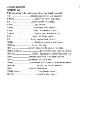 LE PASSÉ COMPOSÉ 7
EXERCICES (IV)
EXERCICES (IV)
EXERCICES (IV)
EXERCICES (IV)
7
7
7
7. Conjugue les verbes entre parenthèses au passé composé.
. Conjugue les verbes entre parenthèses au passé composé.
. Conjugue les verbes entre parenthèses au passé composé.
. Conjugue les verbes entre parenthèses au passé composé.
1) Il ………………………….. (descendre) acheter une baguette.
2) Marie ………………………….. (partir) en week-end à Paris.
3) J’………………………….. (apporter) mes jeux vidéo.
4) Vous ………………………….. (vu) un film.
5) Elles ………………………….. (terminer) leurs devoirs.
6) On ………………………….. (aimer) le spectacle d’hier.
7) Nous ………………………….. (courir) pour attraper le bus.
8) Tu ………………………….. (avoir) 15/20 en maths.
9) Il ………………………….. (entendre) un bruit bizarre.
10) Elle ………………………….. (faire) un surprise à ses copains
11) Nous _________________ (venir ) hier soir.
12) Il _________________ (devoir) aller chez le médecin ce matin.
13) Les étudiants _________________ (pouvoir) finir leur examen à temps.
14) Vous _________________ (mettre) beaucoup de sucre dans votre café
15) Ils _________________ (faire) un excellent travail cette année.
16) Tu _________________(prendre) un café à midi.
17) Elle _________________ (arriver) en classe avec 10 minutes de retard.
18) Vous ______________________ (ne pas choisir) de dessert ?
19) Ils _________________ (rester) à la maison.
20) Ma voiture ___________________ (tomber) en panne.
21) Elle ______________________ (venir) à quelle heure ?
 