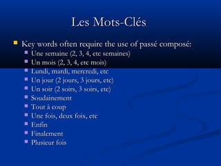 Les Mots-ClésLes Mots-Clés
 Key words often require the use of passé composé:Key words often require the use of passé composé:
 Une semaine (2, 3, 4, etc semaines)Une semaine (2, 3, 4, etc semaines)
 Un mois (2, 3, 4, etc mois)Un mois (2, 3, 4, etc mois)
 Lundi, mardi, mercredi, etcLundi, mardi, mercredi, etc
 Un jour (2 jours, 3 jours, etc)Un jour (2 jours, 3 jours, etc)
 Un soir (2 soirs, 3 soirs, etc)Un soir (2 soirs, 3 soirs, etc)
 SoudainementSoudainement
 Tout à coupTout à coup
 Une fois, deux foix, etcUne fois, deux foix, etc
 EnfinEnfin
 FinalementFinalement
 Plusieur foisPlusieur fois
 