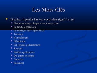 Les Mots-ClésLes Mots-Clés
 Likewise, imparfait has key words that signal its use:Likewise, imparfait has key words that signal its use:
 Chaque semaine, chaque mois, chaque jourChaque semaine, chaque mois, chaque jour
 Le lundi, le mardi, etcLe lundi, le mardi, etc
 Le matin, le soir, l’après-midiLe matin, le soir, l’après-midi
 ToujoursToujours
 NormalementNormalement
 D’habitudeD’habitude
 En général, généralementEn général, généralement
 SouventSouvent
 Parfois, quelquefoisParfois, quelquefois
 De temps en tempsDe temps en temps
 AutrefoisAutrefois
 RarementRarement
 