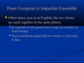 Passé Composé et Imparfait EnsemblePassé Composé et Imparfait Ensemble
 Often times, just as in English, the two formsOften times, just as in English, the two forms
are used together in the same phrase.are used together in the same phrase.
 Je regardais la télé quand tout à coup j’ai entendu unJe regardais la télé quand tout à coup j’ai entendu un
bruit étrange.bruit étrange.
 Nous marchions quand elle est tombée et s’est casséNous marchions quand elle est tombée et s’est cassé
le bras.le bras.
 