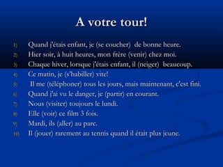 A votre tour!A votre tour!
1)1) Quand j'étais enfant, je (se coucher)  de bonne heure.Quand j'étais enfant, je (se coucher)  de bonne heure.
2)2) Hier soir, à huit heures, mon frère (venir) chez moi.Hier soir, à huit heures, mon frère (venir) chez moi.
3)3) Chaque hiver, lorsque j'étais enfant, il (neiger)  beaucoup.Chaque hiver, lorsque j'étais enfant, il (neiger)  beaucoup.
4)4) Ce matin, je (s’habiller) vite!Ce matin, je (s’habiller) vite!
5)5) Il me (téléphoner) tous les jours, mais maintenant, c'est fini.Il me (téléphoner) tous les jours, mais maintenant, c'est fini.
6)6) Quand j'ai vu le danger, je (partir) en courant.Quand j'ai vu le danger, je (partir) en courant.
7)7) Nous (visiter) toujours le lundi.Nous (visiter) toujours le lundi.
8)8) Elle (voir) ce film 3 fois.Elle (voir) ce film 3 fois.
9)9) Mardi, ils (aller) au parc.Mardi, ils (aller) au parc.
10)10) Il (jouer) rarement au tennis quand il était plus jeune.Il (jouer) rarement au tennis quand il était plus jeune.
 