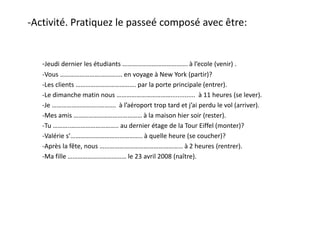 -Activité. Pratiquez le passeé composé avec être:
-Jeudi dernier les étudiants …………………………………. à l’ecole (venir) .
-Vous …………………….…………. en voyage à New York (partir)?
-Les clients ………………………………. par la porte principale (entrer).
-Le dimanche matin nous …………………………….............. à 11 heures (se lever).
-Je ………………………..………. à l’aéroport trop tard et j’ai perdu le vol (arriver).
-Mes amis …………………………………… à la maison hier soir (rester).
-Tu ………..……………………….. au dernier étage de la Tour Eiffel (monter)?
-Valérie s’…………………………………….. à quelle heure (se coucher)?
-Après la fête, nous …………………………………………… à 2 heures (rentrer).
-Ma fille ……………………………… le 23 avril 2008 (naître).
 