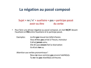 La négation au passé composé
Sujet + ne / n’ + auxiliaire + pas + participe passé
avoir ou être du verbe
• Pour faire une phrase négative au passé composé, on met NE/N’ devant
l’auxiliaire et PAS entre l’auxiliaire et le participe passé.
Exemples: Je n’ai pas trouvé ton billet d’avion.
Vous n’êtes pas arrivé à l’heure, monsieur
Il n’est jamais venu
Elle n’a pas encore fait la réservation
Ils n’ont rien vu
Attention aux verbes pronominaux !
Nous ne nous sommes pas encore habillé(e)s
Tu ne t’es pas réveillé(e) à 8 heures
 