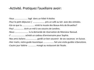 -Activité. Pratiquez l’auxiliaire avoir:
-Vous …………………… logé dans un hôtel 4 étoiles
-Pour le petit-déjeuner j’ …………………. pris un café au lait avec des céréales.
-Est-ce que tu …………………. visité le musée des Beaux-Arts de Bruxelles?
-Paul ……………… écrit un mél à ses cousins de Londres.
-Nous ……………………. lu la demande de réservation de Monsieur Baraud.
-J’ ……………………. acheté un cadeau d’anniversaire pour Sophie.
-Nos amis italiens ……………….. gardé un bon souvenir de ses vacances en Suisse.
-Hier matin, notre guide tousistique …..………….. fait une visite guidée à Barcelone.
-L’autre jour Valérie ………….. mangé au restaurant de l’école.
 