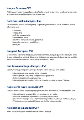 Kas yra Europass CV?
Tai Lietuvoje ir visoje Europos Sąjungoje oficialiai patvirtinta gyvenimo aprašymo forma, kurio-
je asmuo pateikia svarbiausią informaciją apie save.


Kam Jums reikia Europass CV?
Šio dokumento prireiks kiekvieną kartą, kai prisistatydami norėsite aiškiai ir išsamiai pateikti
informaciją apie:
     •   išsilavinimą,
     •   darbo patirtį,
     •   profesinę kompetenciją,
     •   užsienio kalbų žinias,
     •   socialinius ir organizacinius sugebėjimus,
     •   kūrybinius ir meninius sugebėjimus,
     •   pomėgius.


Kur gauti Europass CV?
Šį dokumentą kiekvienas žmogus susikuria savarankiškai. Europass gyvenimo aprašymo formą
lietuvių kalba galima atsisiųsti iš interneto tinklalapio www.europass.lt. Jame taip pat pateikia-
mos išsamios rekomendacijos, kaip užpildyti Europass CV formą.


Kuo Jums naudingas Europass CV?
Šis dokumentas, parengtas išnagrinėjus daugybę įvairių rūšių CV, Jums padės:
     •   informaciją apie save pateikti aiškiai ir išsamiai,
     •   detaliai aprašyti savo patirtį, kompetenciją ir gebėjimus,
     •   atskleisti Jūsų asmeninius privalumus,
     •   informaciją pateikti standartine forma, vienodai suprantama visose ES šalyse.


Kodėl verta turėti Europass CV?
Tai standartinis ir visoje Europos Sąjungoje naudojamas dokumentas, todėl būsite tikri, kad:
     •   informacijos apie save pateikėte nei per daug, nei per mažai,
     •   savo žinias ir asmeninius privalumus pristatėte įvairiapusiškai,
     •   tokia informacijos apie save pateikimo forma priimtina ir Lietuvoje, ir kitose ES šalyse,
     •   CV skaitantis asmuo galės objektyviai įvertinti Jus kaip asmenybę.


Kiek kainuoja Europass CV?
Nieko, išskyrus laiką, kurį skirsite šiam dokumentui užpildyti.
 