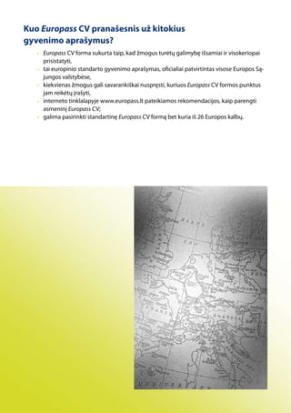 Kuo Europass CV pranašesnis už kitokius
gyvenimo aprašymus?
   • Europass CV forma sukurta taip, kad žmogus turėtų galimybę išsamiai ir visokeriopai
     prisistatyti,
   • tai europinio standarto gyvenimo aprašymas, oficialiai patvirtintas visose Europos Są-
     jungos valstybėse,
   • kiekvienas žmogus gali savarankiškai nuspręsti, kuriuos Europass CV formos punktus
     jam reikėtų įrašyti,
   • interneto tinklalapyje www.europass.lt pateikiamos rekomendacijos, kaip parengti
     asmeninį Europass CV;
   • galima pasirinkti standartinę Europass CV formą bet kuria iš 26 Europos kalbų.
 