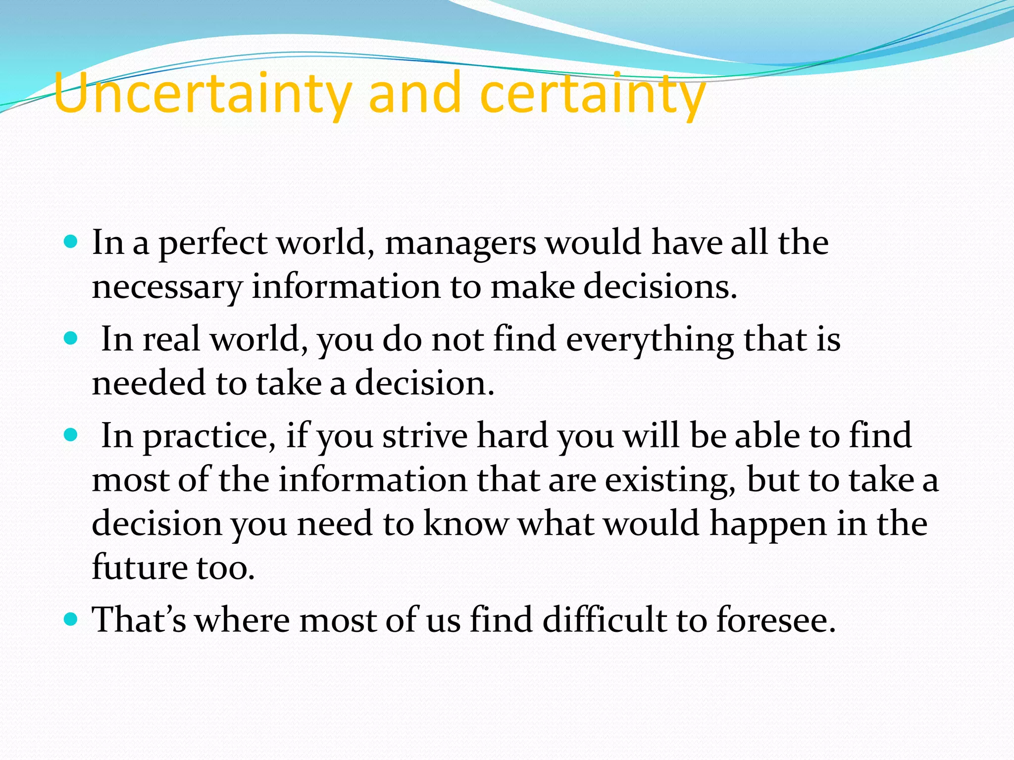 Uncertainty and certainty

 In a perfect world, managers would have all the
  necessary information to make decisions.
 In real world, you do not find everything that is
  needed to take a decision.
 In practice, if you strive hard you will be able to find
  most of the information that are existing, but to take a
  decision you need to know what would happen in the
  future too.
 That’s where most of us find difficult to foresee.
 