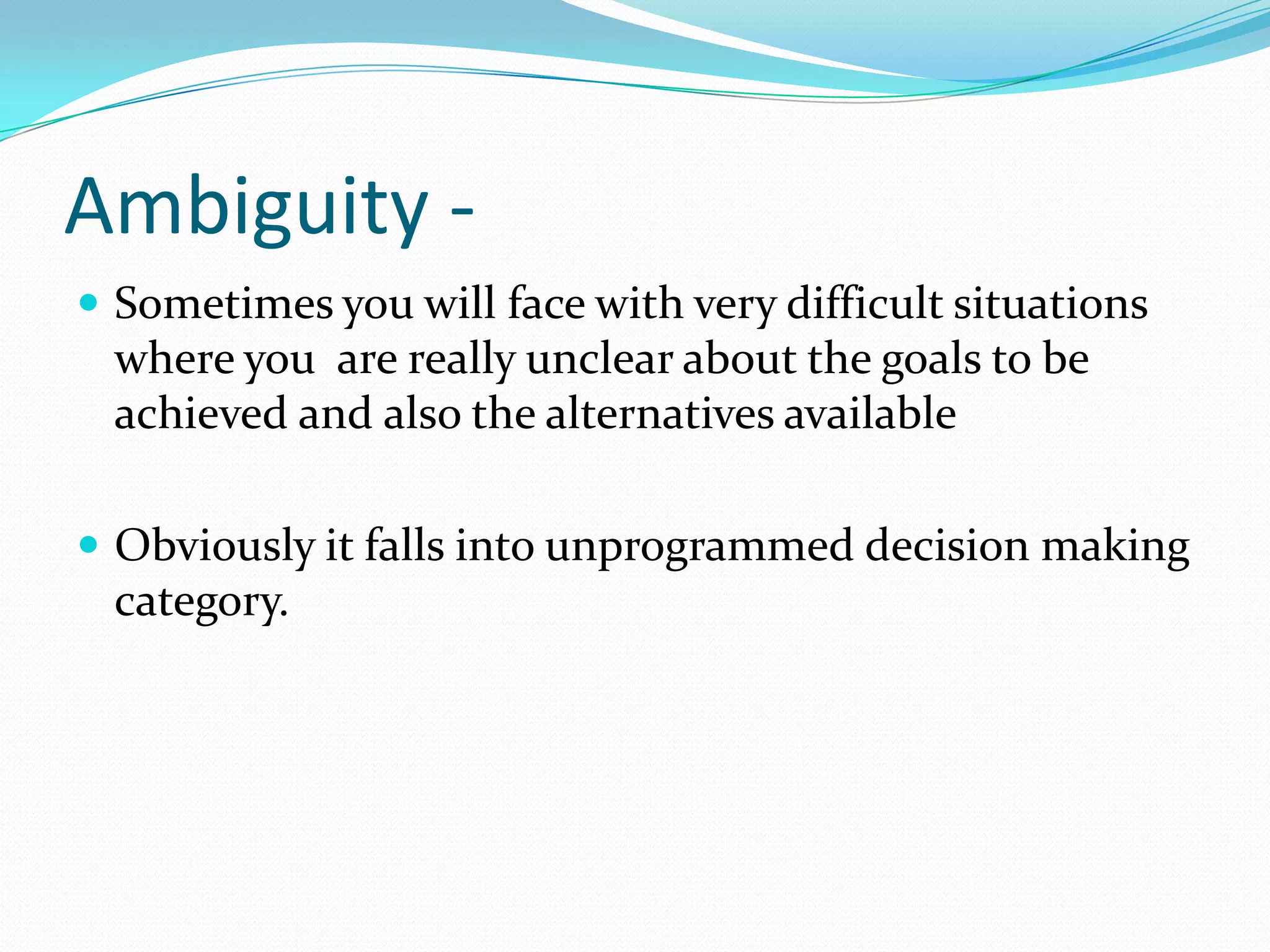 Ambiguity -
 Sometimes you will face with very difficult situations
 where you are really unclear about the goals to be
 achieved and also the alternatives available

 Obviously it falls into unprogrammed decision making
 category.
 