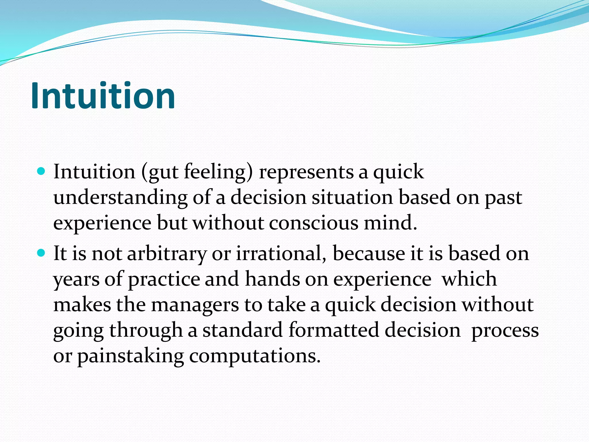 Intuition
 Intuition (gut feeling) represents a quick
  understanding of a decision situation based on past
  experience but without conscious mind.
 It is not arbitrary or irrational, because it is based on
  years of practice and hands on experience which
  makes the managers to take a quick decision without
  going through a standard formatted decision process
  or painstaking computations.
 