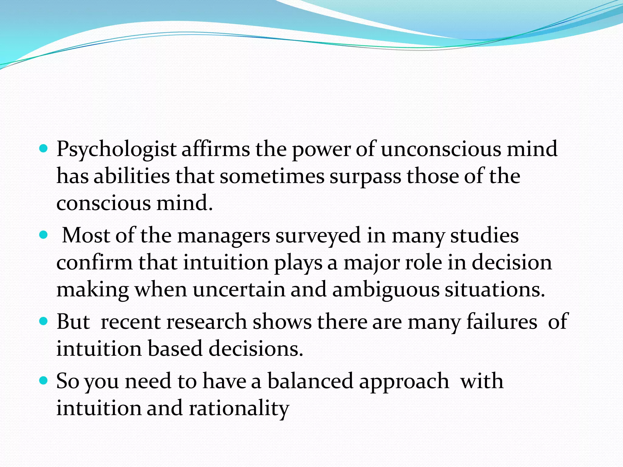  Psychologist affirms the power of unconscious mind
  has abilities that sometimes surpass those of the
  conscious mind.
 Most of the managers surveyed in many studies
  confirm that intuition plays a major role in decision
  making when uncertain and ambiguous situations.
 But recent research shows there are many failures of
  intuition based decisions.
 So you need to have a balanced approach with
  intuition and rationality
 