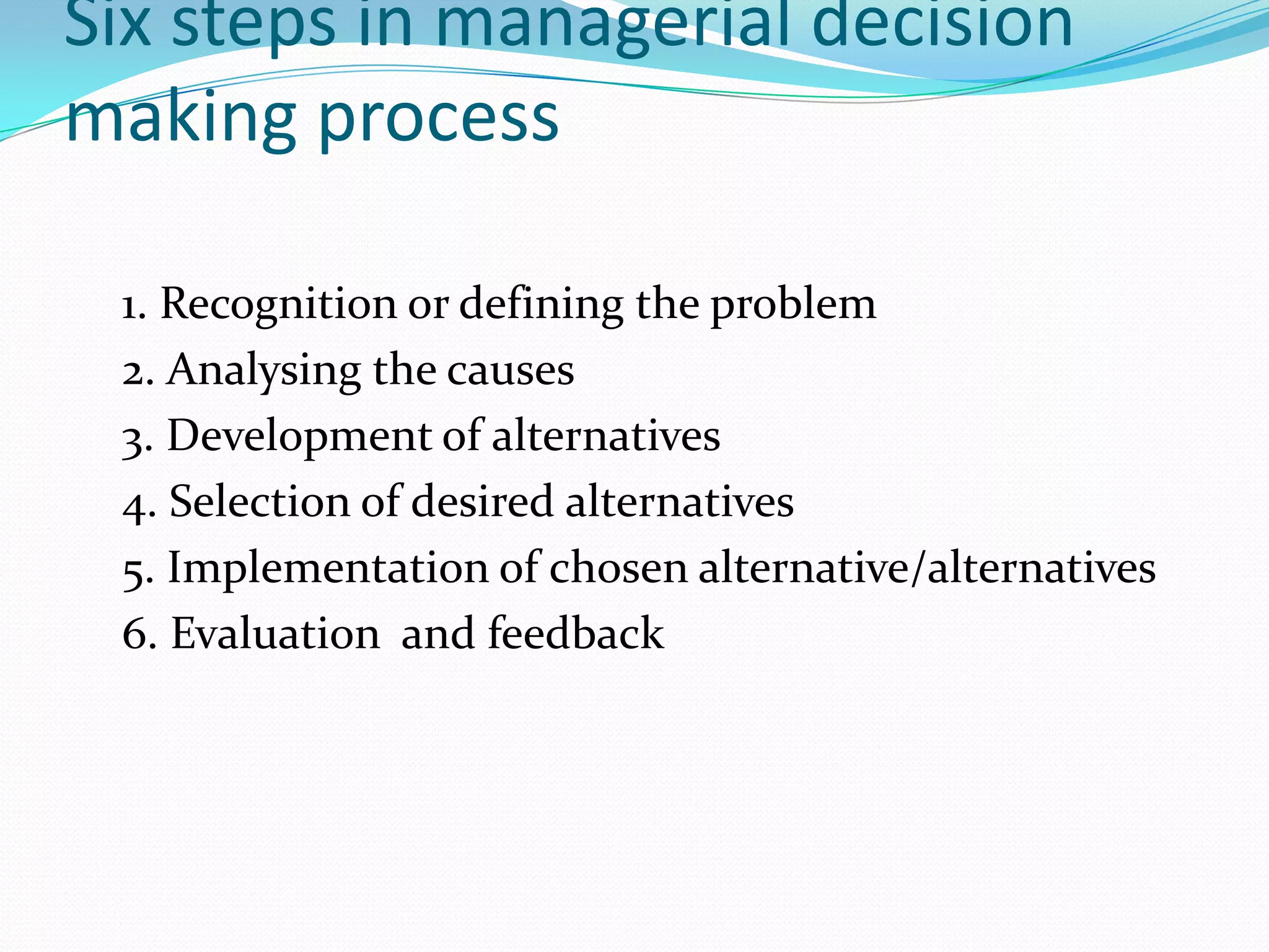 Six steps in managerial decision
making process

 1. Recognition or defining the problem
 2. Analysing the causes
 3. Development of alternatives
 4. Selection of desired alternatives
 5. Implementation of chosen alternative/alternatives
 6. Evaluation and feedback
 