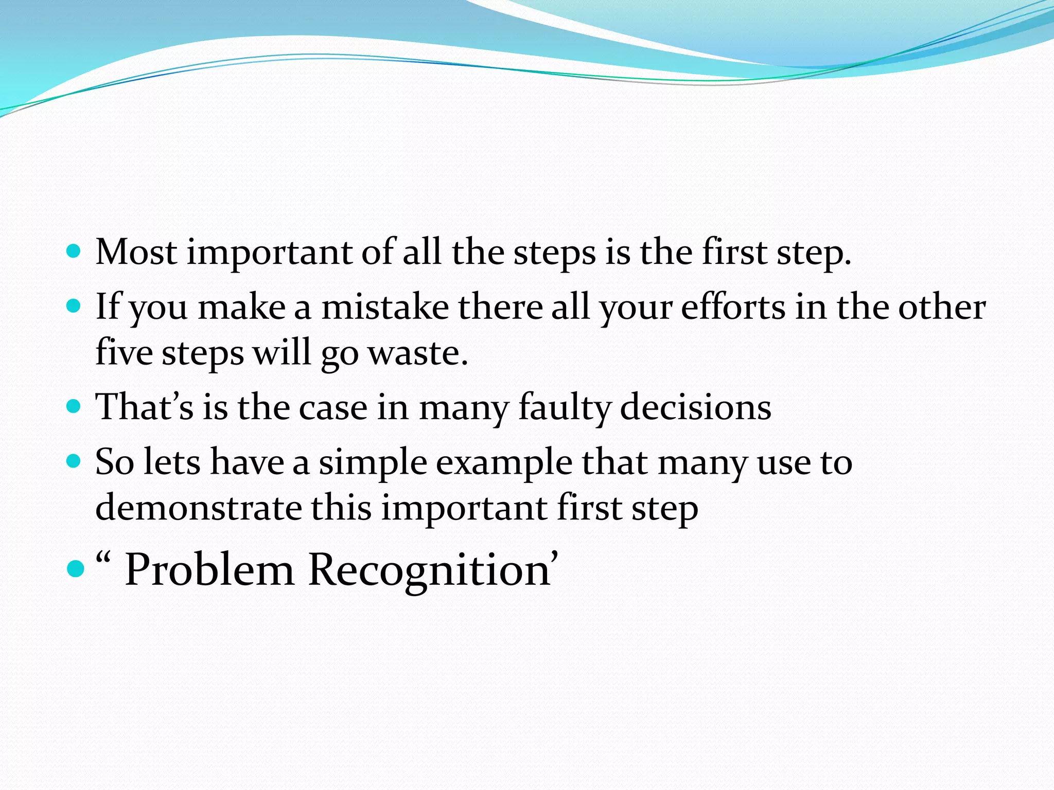  Most important of all the steps is the first step.
 If you make a mistake there all your efforts in the other
  five steps will go waste.
 That’s is the case in many faulty decisions
 So lets have a simple example that many use to
  demonstrate this important first step
 “ Problem Recognition’
 