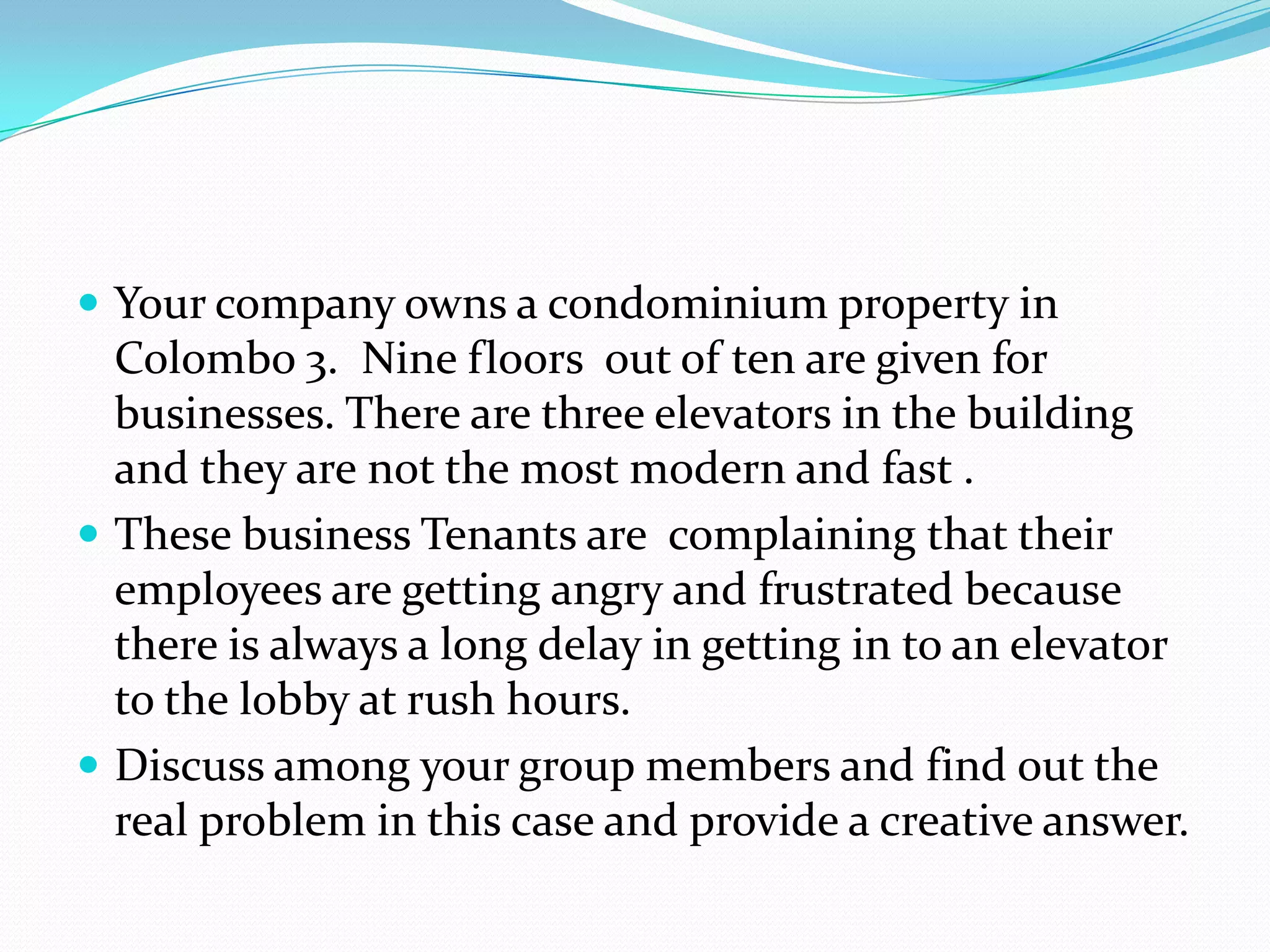  Your company owns a condominium property in
  Colombo 3. Nine floors out of ten are given for
  businesses. There are three elevators in the building
  and they are not the most modern and fast .
 These business Tenants are complaining that their
  employees are getting angry and frustrated because
  there is always a long delay in getting in to an elevator
  to the lobby at rush hours.
 Discuss among your group members and find out the
  real problem in this case and provide a creative answer.
 