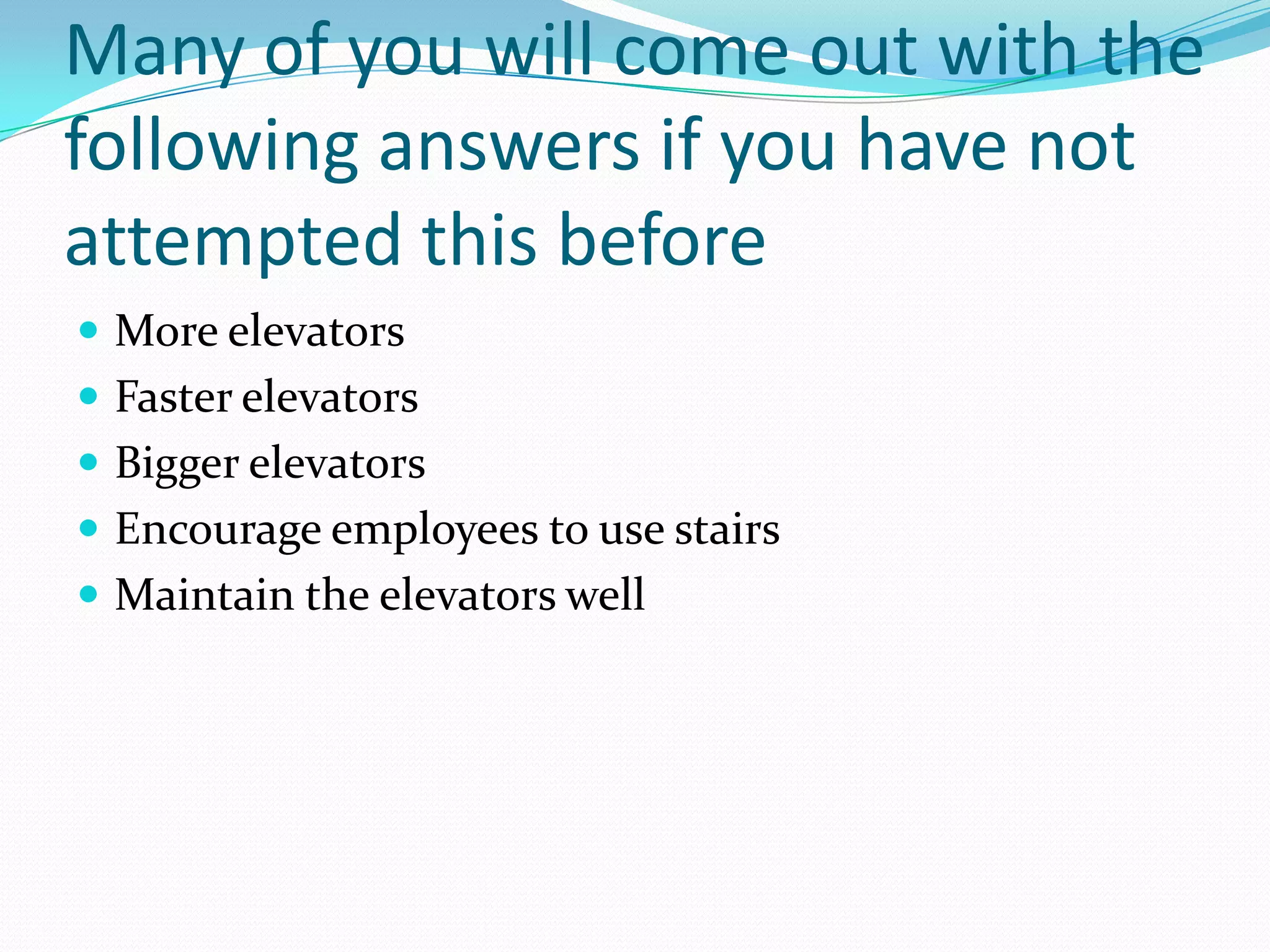Many of you will come out with the
following answers if you have not
attempted this before
 More elevators
 Faster elevators
 Bigger elevators
 Encourage employees to use stairs
 Maintain the elevators well
 