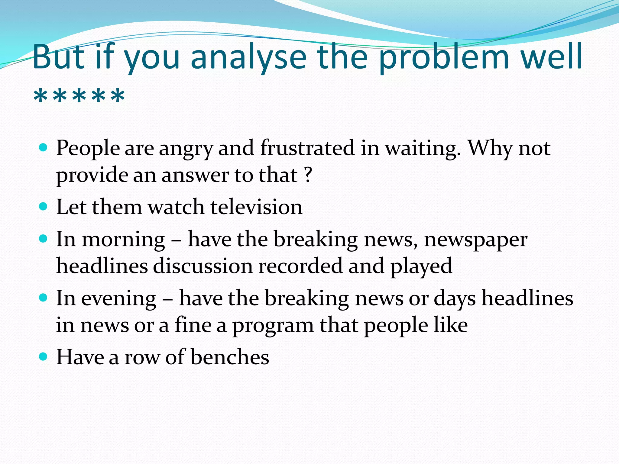 But if you analyse the problem well
*****
 People are angry and frustrated in waiting. Why not
    provide an answer to that ?
   Let them watch television
   In morning – have the breaking news, newspaper
    headlines discussion recorded and played
   In evening – have the breaking news or days headlines
    in news or a fine a program that people like
   Have a row of benches
 
