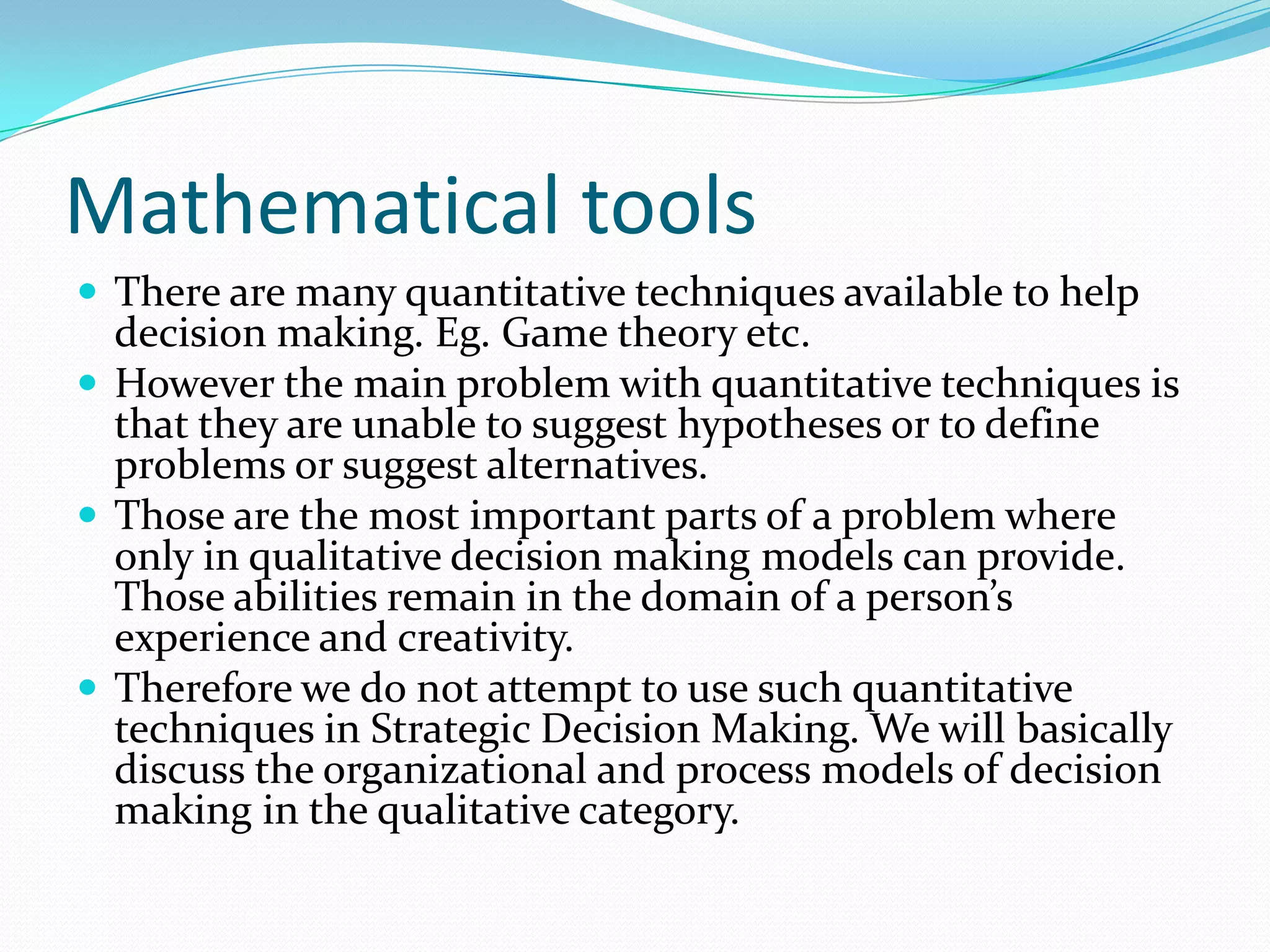 Mathematical tools
 There are many quantitative techniques available to help
  decision making. Eg. Game theory etc.
 However the main problem with quantitative techniques is
  that they are unable to suggest hypotheses or to define
  problems or suggest alternatives.
 Those are the most important parts of a problem where
  only in qualitative decision making models can provide.
  Those abilities remain in the domain of a person’s
  experience and creativity.
 Therefore we do not attempt to use such quantitative
  techniques in Strategic Decision Making. We will basically
  discuss the organizational and process models of decision
  making in the qualitative category.
 