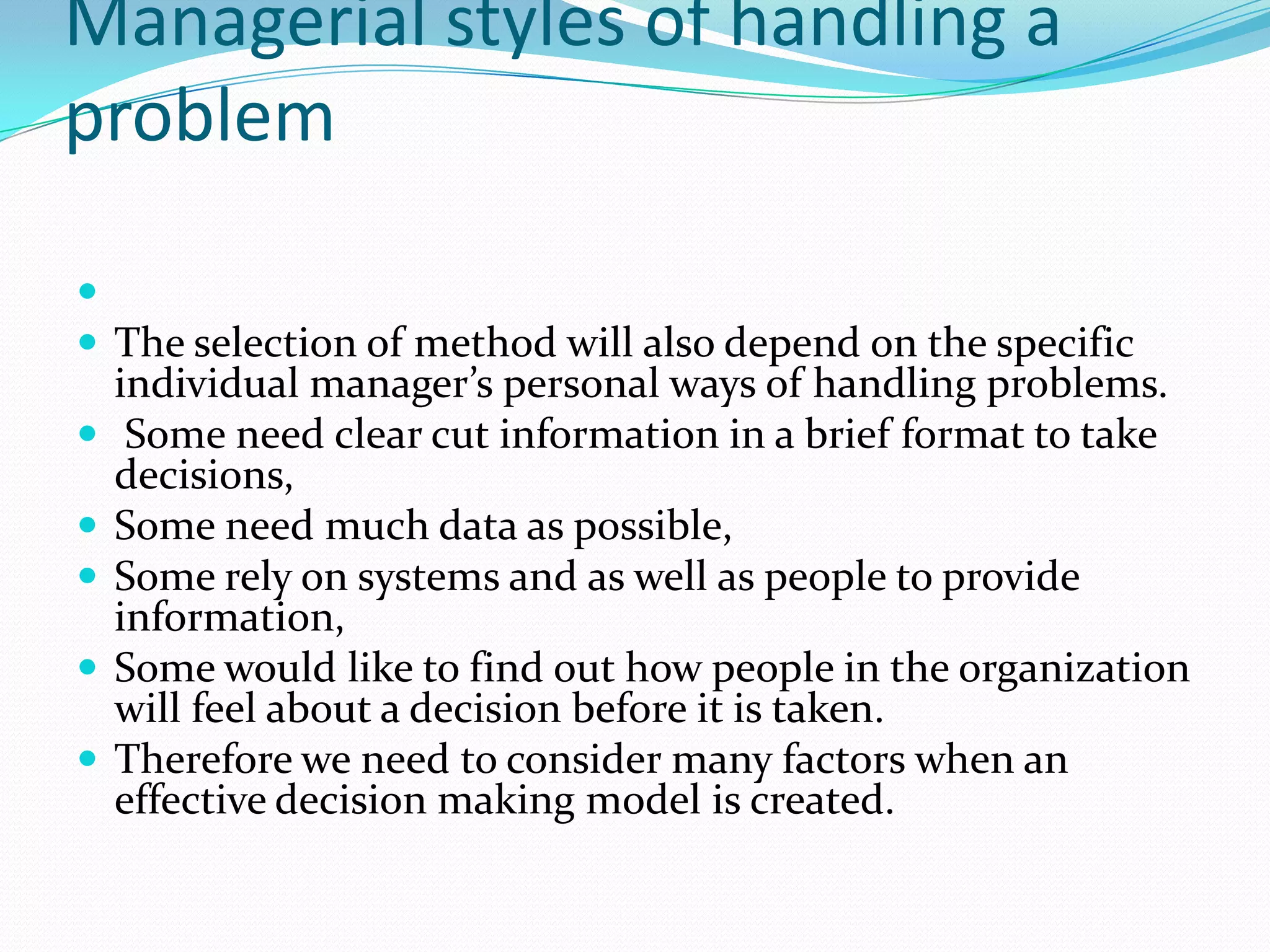 Managerial styles of handling a
problem


 The selection of method will also depend on the specific
    individual manager’s personal ways of handling problems.
    Some need clear cut information in a brief format to take
    decisions,
   Some need much data as possible,
   Some rely on systems and as well as people to provide
    information,
   Some would like to find out how people in the organization
    will feel about a decision before it is taken.
   Therefore we need to consider many factors when an
    effective decision making model is created.
 