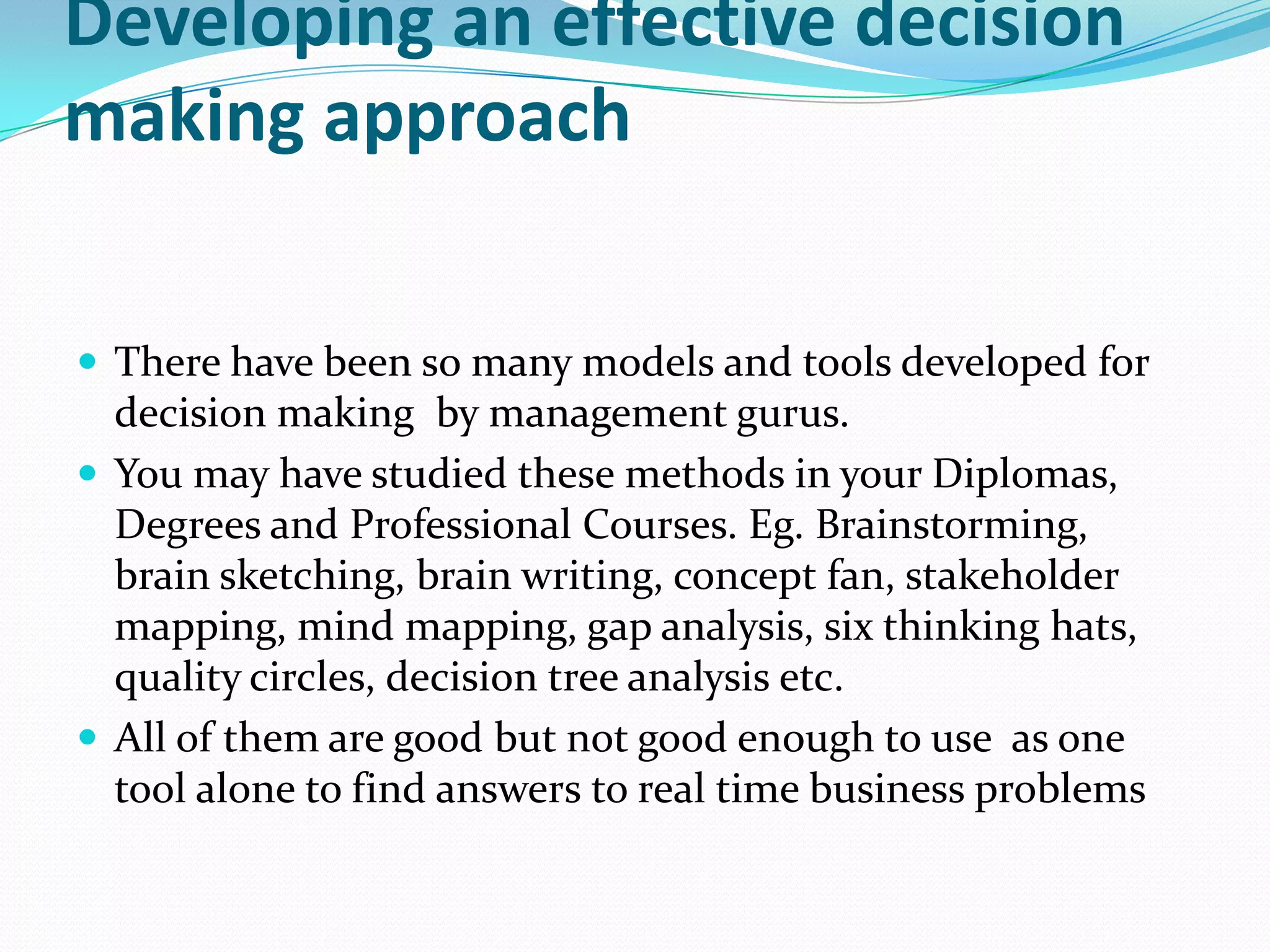 Developing an effective decision
making approach

 There have been so many models and tools developed for
  decision making by management gurus.
 You may have studied these methods in your Diplomas,
  Degrees and Professional Courses. Eg. Brainstorming,
  brain sketching, brain writing, concept fan, stakeholder
  mapping, mind mapping, gap analysis, six thinking hats,
  quality circles, decision tree analysis etc.
 All of them are good but not good enough to use as one
  tool alone to find answers to real time business problems
 