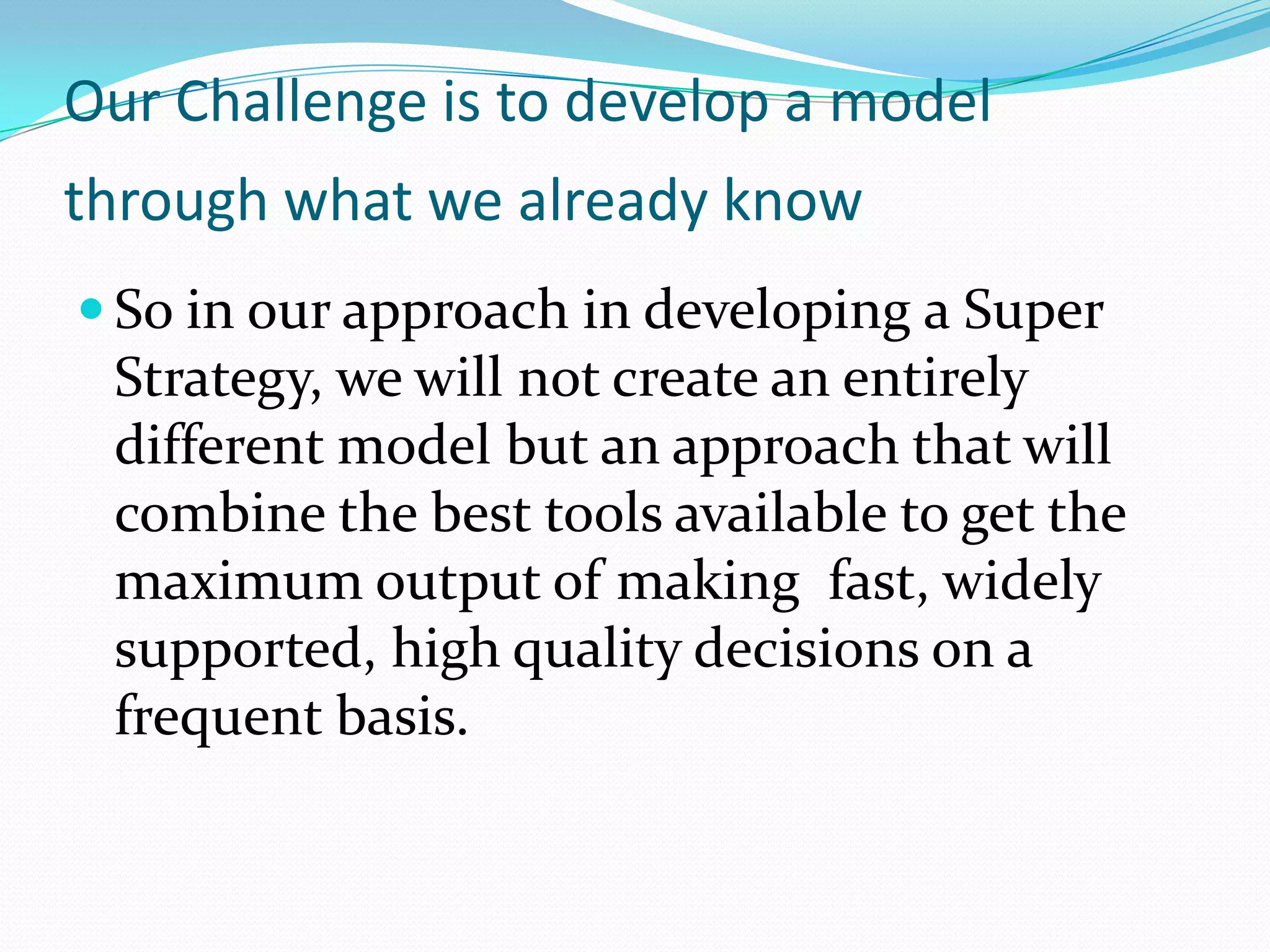 Our Challenge is to develop a model
through what we already know
 So in our approach in developing a Super
 Strategy, we will not create an entirely
 different model but an approach that will
 combine the best tools available to get the
 maximum output of making fast, widely
 supported, high quality decisions on a
 frequent basis.
 