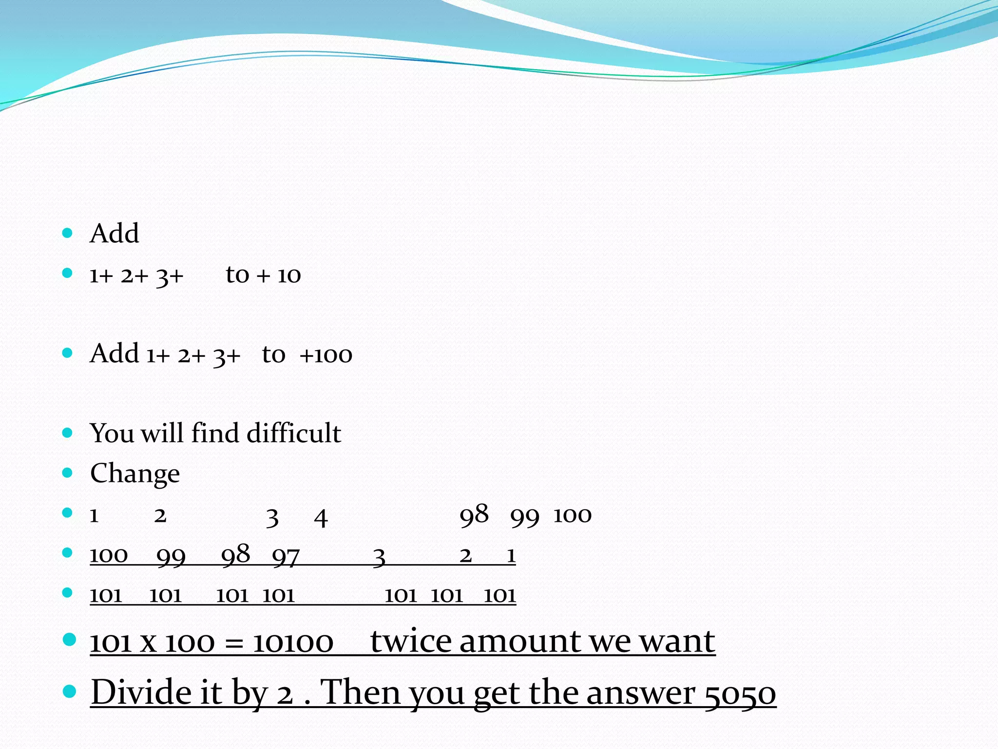  Add
 1+ 2+ 3+    to + 10

 Add 1+ 2+ 3+ to +100


 You will find difficult
 Change
 1   2          3 4                98 99 100
 100 99     98 97          3       2 1
 101 101    101 101         101 101 101
 101 x 100 = 10100  twice amount we want
 Divide it by 2 . Then you get the answer 5050
 