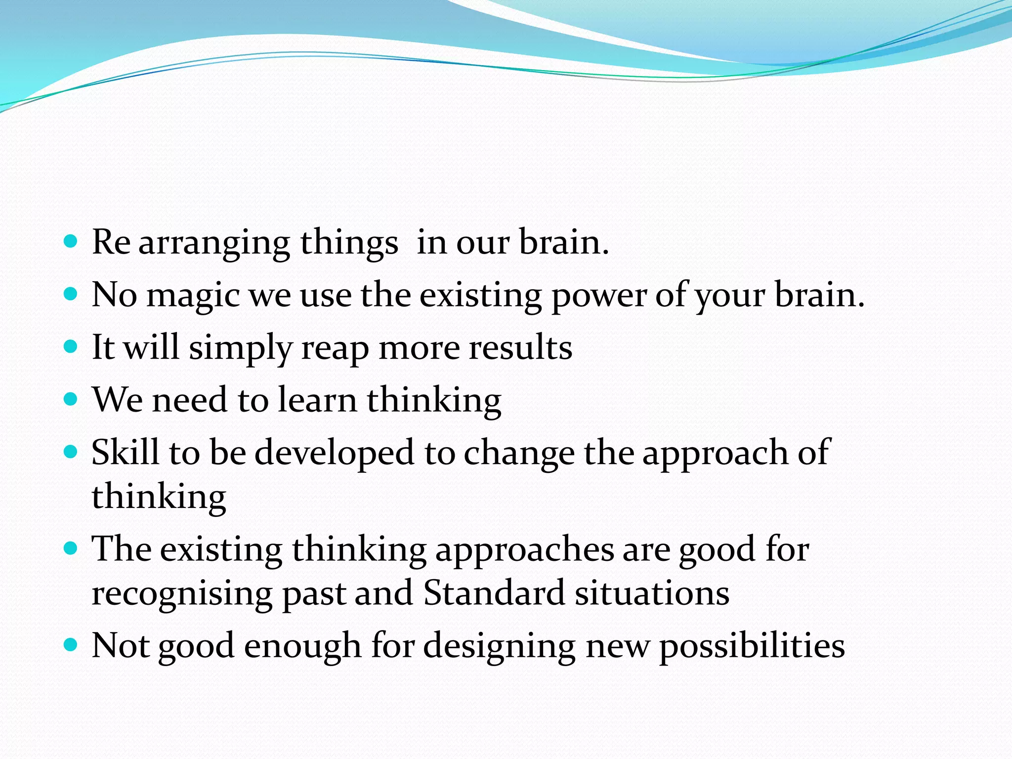  Re arranging things in our brain.
 No magic we use the existing power of your brain.
 It will simply reap more results
 We need to learn thinking
 Skill to be developed to change the approach of
  thinking
 The existing thinking approaches are good for
  recognising past and Standard situations
 Not good enough for designing new possibilities
 