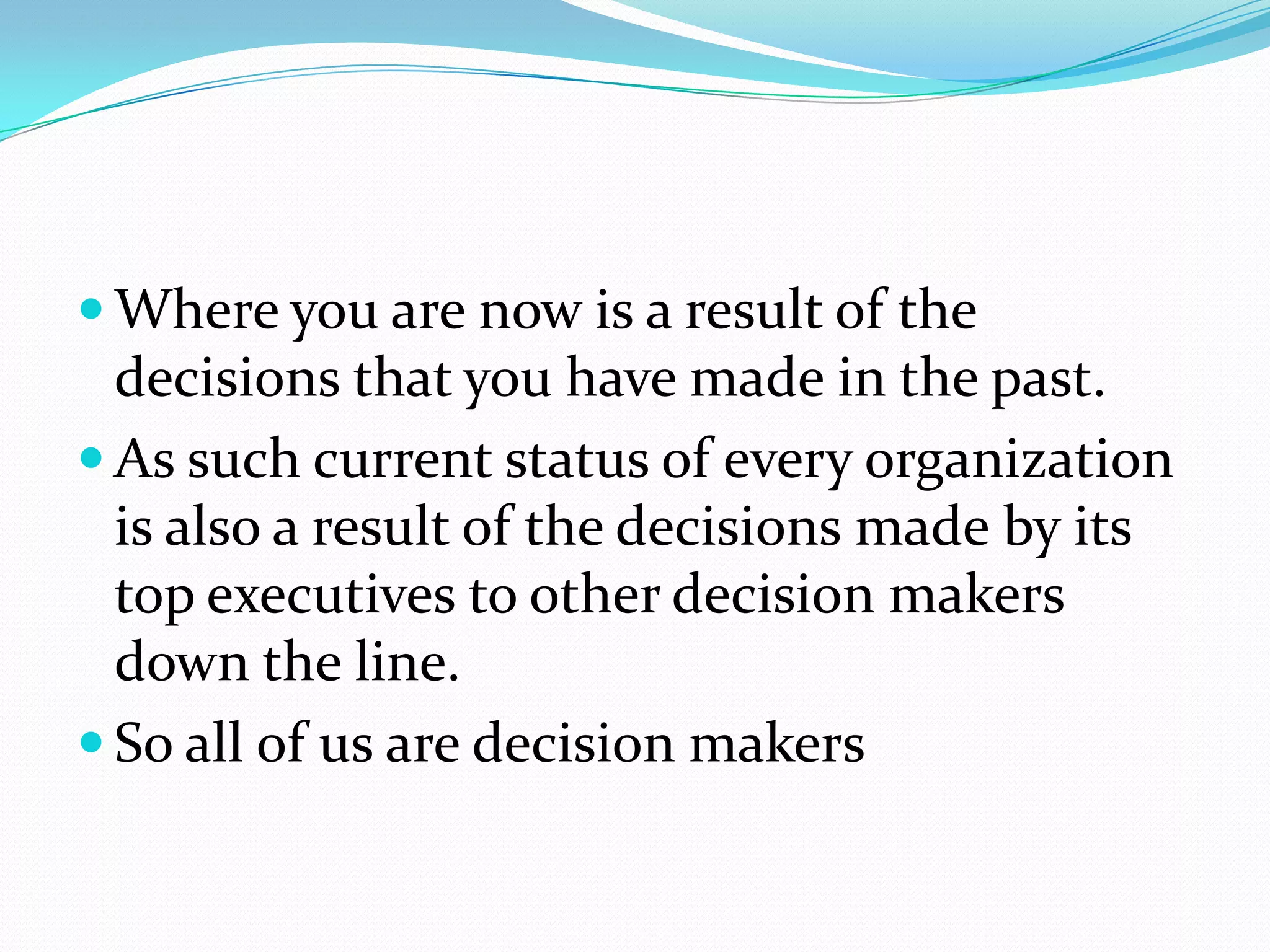  Where you are now is a result of the
  decisions that you have made in the past.
 As such current status of every organization
  is also a result of the decisions made by its
  top executives to other decision makers
  down the line.
 So all of us are decision makers
 
