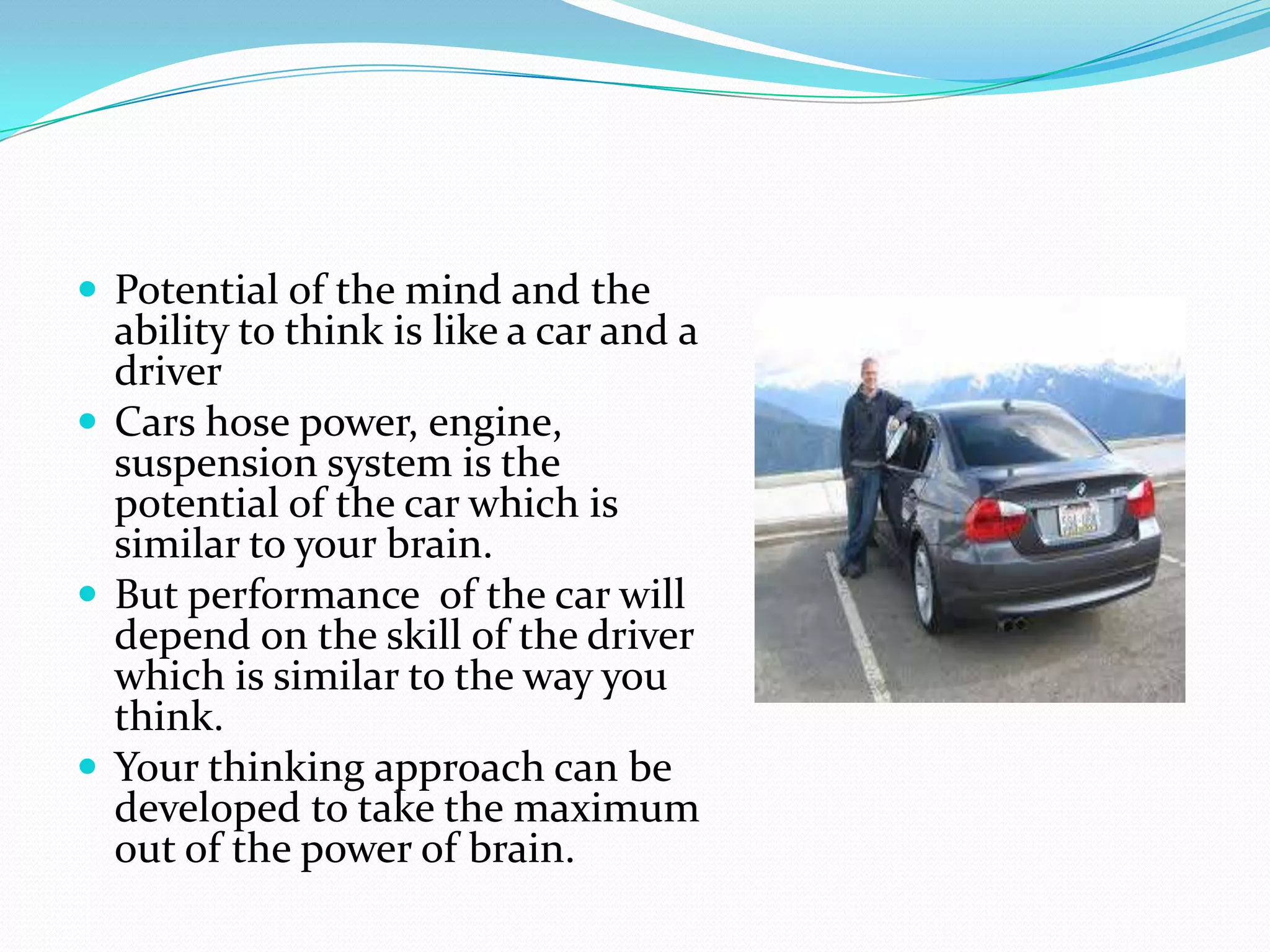  Potential of the mind and the
  ability to think is like a car and a
  driver
 Cars hose power, engine,
  suspension system is the
  potential of the car which is
  similar to your brain.
 But performance of the car will
  depend on the skill of the driver
  which is similar to the way you
  think.
 Your thinking approach can be
  developed to take the maximum
  out of the power of brain.
 