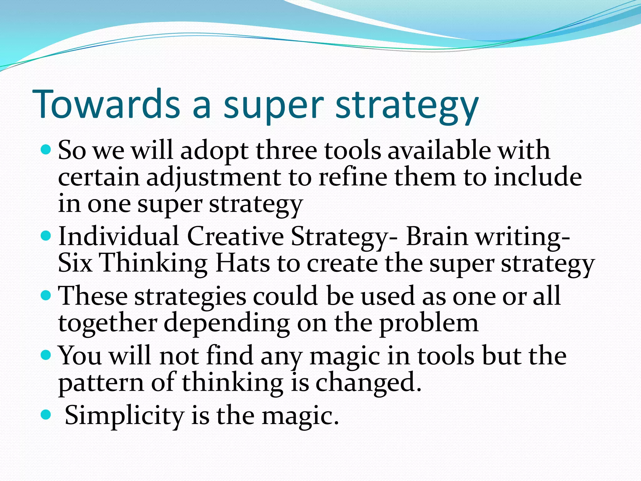 Towards a super strategy
 So we will adopt three tools available with
  certain adjustment to refine them to include
  in one super strategy
 Individual Creative Strategy- Brain writing-
  Six Thinking Hats to create the super strategy
 These strategies could be used as one or all
  together depending on the problem
 You will not find any magic in tools but the
  pattern of thinking is changed.
 Simplicity is the magic.
 