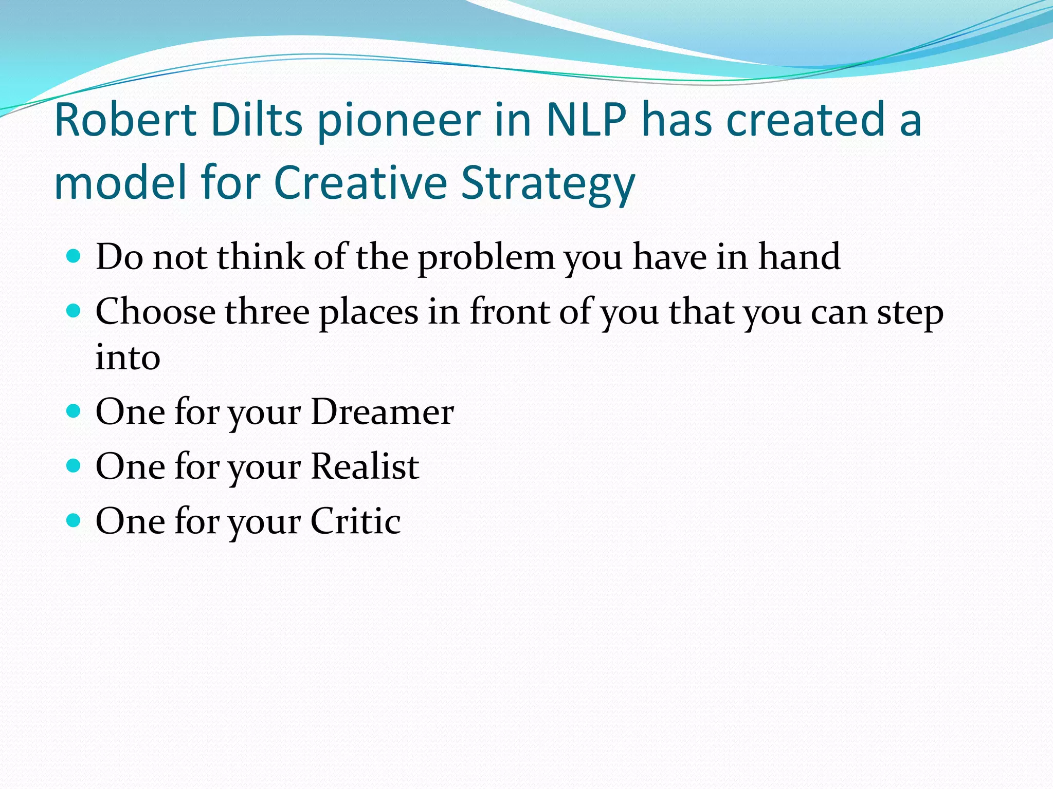 Robert Dilts pioneer in NLP has created a
model for Creative Strategy
 Do not think of the problem you have in hand
 Choose three places in front of you that you can step
  into
 One for your Dreamer
 One for your Realist
 One for your Critic
 