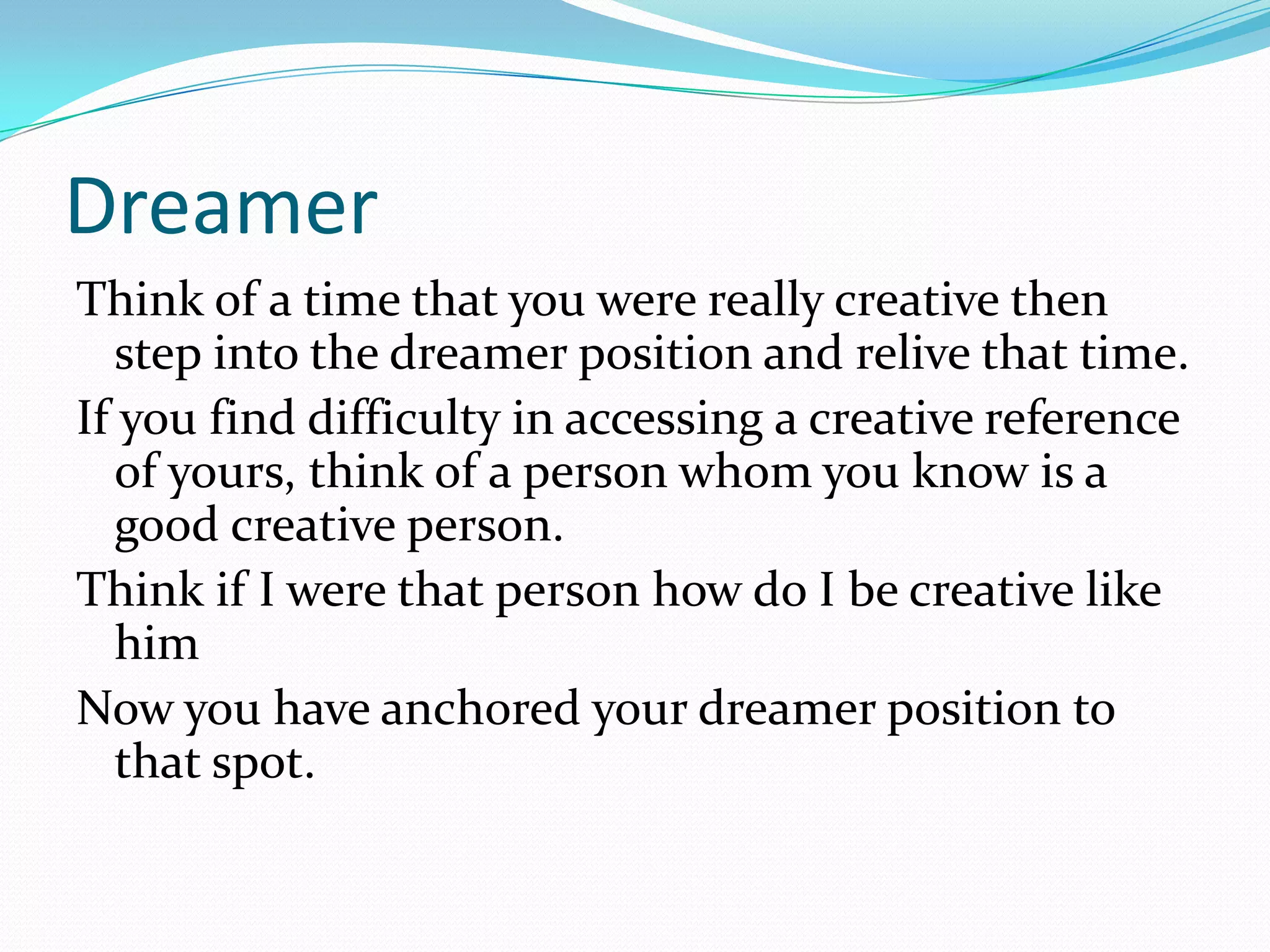 Dreamer
Think of a time that you were really creative then
   step into the dreamer position and relive that time.
If you find difficulty in accessing a creative reference
   of yours, think of a person whom you know is a
   good creative person.
Think if I were that person how do I be creative like
   him
Now you have anchored your dreamer position to
   that spot.
 