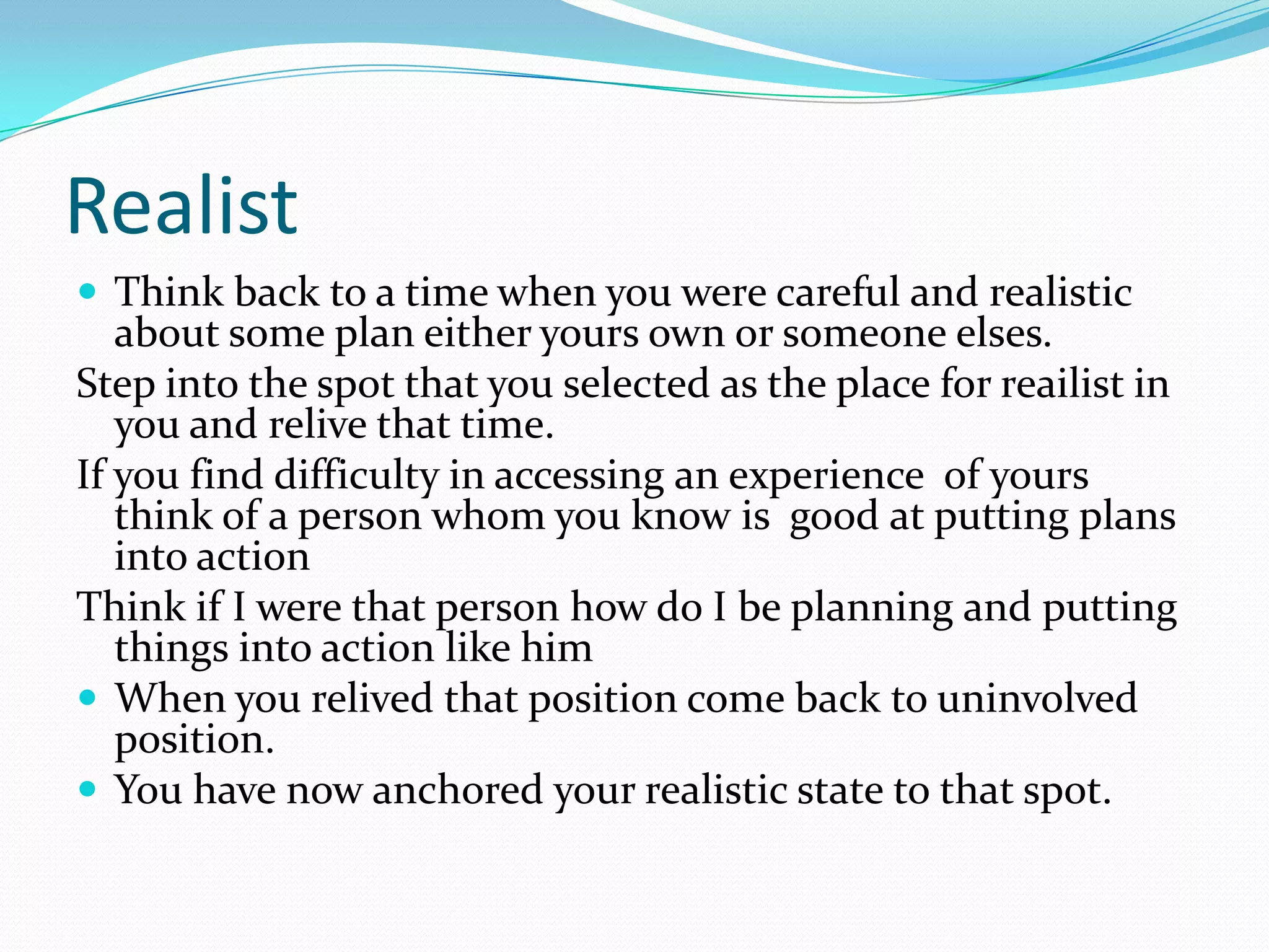 Realist
 Think back to a time when you were careful and realistic
   about some plan either yours own or someone elses.
Step into the spot that you selected as the place for reailist in
   you and relive that time.
If you find difficulty in accessing an experience of yours
   think of a person whom you know is good at putting plans
   into action
Think if I were that person how do I be planning and putting
   things into action like him
 When you relived that position come back to uninvolved
   position.
 You have now anchored your realistic state to that spot.
 